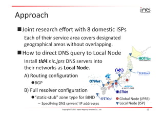 Approach
Joint research effort with 8 domestic ISPs
Each of their service area covers designated
geographical areas without overlapping.
How to direct DNS query to Local Node
Install tld4.nic.jprs DNS servers into
their networks as Local Node.
A) Routing configuration
BGP
B) Full resolver configuration
“static-stub” zone type for BIND
– Specifying DNS servers’ IP addresses
Copyright © 2017 Japan Registry Services Co., Ltd. 12
Global Node (JPRS)
Local Node (ISP)
 