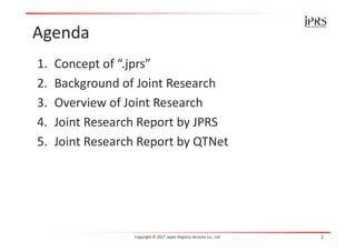 Agenda
1. Concept of “.jprs”
2. Background of Joint Research
3. Overview of Joint Research
4. Joint Research Report by JPRS
5. Joint Research Report by QTNet
Copyright © 2017 Japan Registry Services Co., Ltd. 2
 