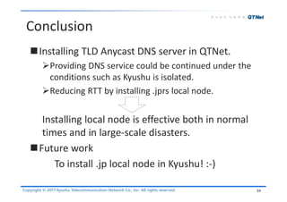 Copyright © 2017 Kyushu Telecommunication Network Co., Inc. All rights reserved.
Conclusion
Installing TLD Anycast DNS server in QTNet.
Providing DNS service could be continued under the
conditions such as Kyushu is isolated.
Reducing RTT by installing .jprs local node.
Installing local node is effective both in normal
times and in large-scale disasters.
Future work
To install .jp local node in Kyushu! :-)
34
 