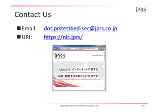 Contact Us
Email: dotjprstestbed-sec@jprs.co.jp
URI: https://nic.jprs/
Copyright © 2017 Japan Registry Services Co., Ltd. 35
 