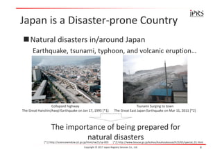 Japan is a Disaster-prone Country
Natural disasters in/around Japan
Earthquake, tsunami, typhoon, and volcanic eruption…
Copyright © 2017 Japan Registry Services Co., Ltd. 6
The importance of being prepared for
natural disasters
Collapsed highway
The Great Hanshin/Awaji Earthquake on Jan 17, 1995 [*1]
[*1] http://sciencewindow.jst.go.jp/html/sw23/sp-003 [*2] http://www.bousai.go.jp/kohou/kouhoubousai/h23/63/special_01.html
Tsunami Surging to town
The Great East Japan Earthquake on Mar 11, 2011 [*2]
 