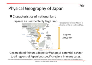 Physical Geography of Japan
Characteristics of national land
Japan is an unexpectedly large land.
Copyright © 2017 Japan Registry Services Co., Ltd. 7
From <http://thetruesize.com/#/aboutModal?borders=1~!MTE3ODk5MzY.NzQyNzMzNw*MzMzOTgyNDc(MjQ5NjA3NDc~!JP*Mzg5NTA4MA.NDc5NjA5Mw(MTQw)OQ>
* Geographical latitude of Japan is
not same as that of Southeast Asia.
Approx.
3,000 km
Geographical features do not always pose potential danger
to all regions of Japan but specific regions in many cases.
 