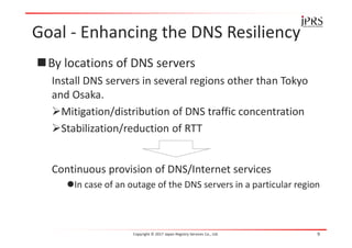 Goal - Enhancing the DNS Resiliency
By locations of DNS servers
Install DNS servers in several regions other than Tokyo
and Osaka.
Mitigation/distribution of DNS traffic concentration
Stabilization/reduction of RTT
Continuous provision of DNS/Internet services
In case of an outage of the DNS servers in a particular region
Copyright © 2017 Japan Registry Services Co., Ltd. 9
 