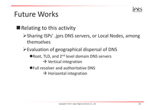 Future Works
Relating to this activity
Sharing ISPs’ .jprs DNS servers, or Local Nodes, among
themselves
Evaluation of geographical dispersal of DNS
Root, TLD, and 2nd level domain DNS servers
 Vertical integration
Full resolver and authoritative DNS
 Horizontal integration
Copyright © 2017 Japan Registry Services Co., Ltd. 25
 
