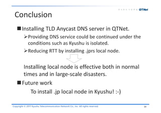 Copyright © 2017 Kyushu Telecommunication Network Co., Inc. All rights reserved.
Conclusion
Installing TLD Anycast DNS server in QTNet.
Providing DNS service could be continued under the
conditions such as Kyushu is isolated.
Reducing RTT by installing .jprs local node.
Installing local node is effective both in normal
times and in large-scale disasters.
Future work
To install .jp local node in Kyushu! :-)
34
 