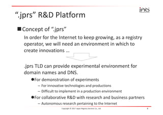 “.jprs” R&D Platform
Concept of “.jprs”
In order for the Internet to keep growing, as a registry
operator, we will need an environment in which to
create innovations …
.jprs TLD can provide experimental environment for
domain names and DNS.
For demonstration of experiments
– For innovative technologies and productions
– Difficult to implement in a production environment
For collaborative R&D with research and business partners
– Autonomous research pertaining to the Internet
Copyright © 2017 Japan Registry Services Co., Ltd. 4
 