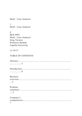 Draft - Case Analysis
1
Draft - Case Analysis
6
BUS 4993
Draft - Case Analysis
Greg Tavarez
Professor Hashmi
Capella University
11/19/17
TABLE OF CONTENTS
Abstract………………………………………………………………
…………….3
Introduction…………………………………………………………
…………….4
Business
overview………………………………………………………………
…5
Problem
statement………………………………………………………………
….5
Company’s
competencies………………………………………………………….
7
 