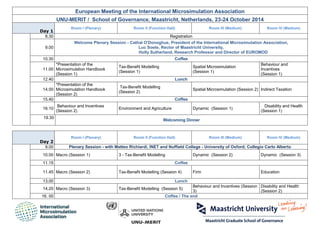 European Meeting of the International Microsimulation Association 
UNU-MERIT / School of Governance, Maastricht, Netherlands, 23-24 October 2014 Day 1 
Room I (Plenary) 
Room II (Function Hall) 
Room III (Medium) 
Room IV (Medium) 
8.30 
Registration 
9.00 
Welcome Plenary Session - Cathal O'Donoghue, President of the International Microsimulation Association, 
Luc Soete, Rector of Maastricht University, 
Holly Sutherland, Research Professor and Director of EUROMOD 
10.30 
Coffee 
11.00 
*Presentation of the Microsimulation Handbook (Session 1) 
Tax-Benefit Modelling 
(Session 1) 
Spatial Microsimulation 
(Session 1) 
Behaviour and Incentives 
(Session 1) 
12.40 
Lunch 
14.00 
*Presentation of the Microsimulation Handbook (Session 2) Tax-Benefit Modelling 
(Session 2) 
Spatial Microsimulation (Session 2) 
Indirect Taxation 
15.40 
Coffee 
16.10 
Behaviour and Incentives (Session 2) 
Environment and Agriculture 
Dynamic (Session 1) 
Disability and Health 
(Session 1) 
19.30 
Welcoming Dinner 
Day 2 
Room I (Plenary) 
Room II (Function Hall) 
Room III (Medium) 
Room IV (Medium) 
9.00 
Plenary Session - with Matteo Richiardi, INET and Nuffield College - University of Oxford; Collegio Carlo Alberto 
10.00 
Macro (Session 1) 
3 - Tax-Benefit Modelling 
Dynamic (Session 2) 
Dynamic (Session 3) 
11.15 
Coffee 
11.45 
Macro (Session 2) 
Tax-Benefit Modelling (Session 4) 
Firm 
Education 
13.00 
Lunch 
14.20 
Macro (Session 3) 
Tax-Benefit Modelling (Session 5) 
Behaviour and Incentives (Session 3) 
Disability and Health (Session 2) 
16. 00 
Coffee / The end 