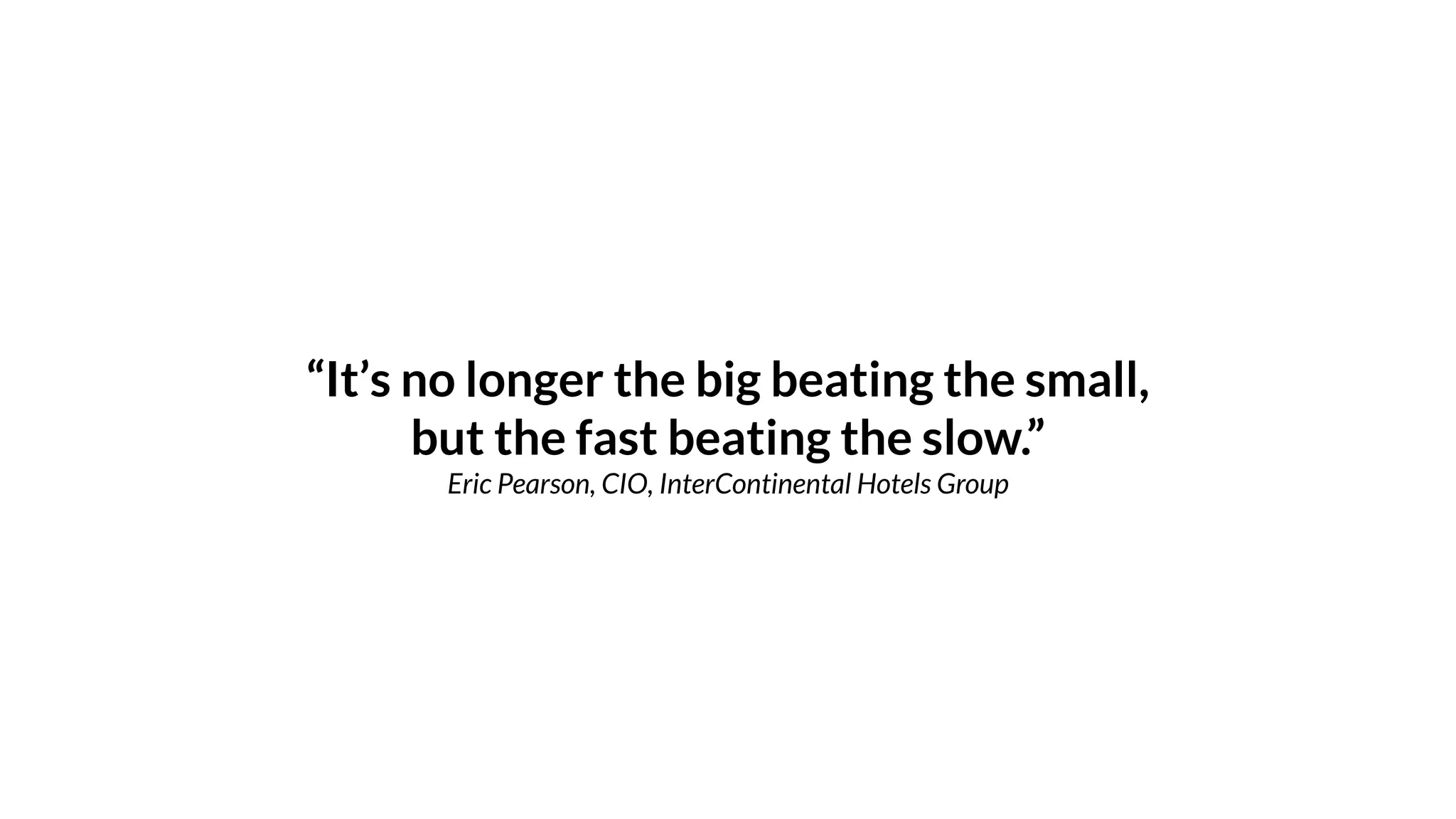 “It’s no longer the big beating the small,
but the fast beating the slow.”
Eric Pearson, CIO, InterContinental Hotels Group
 