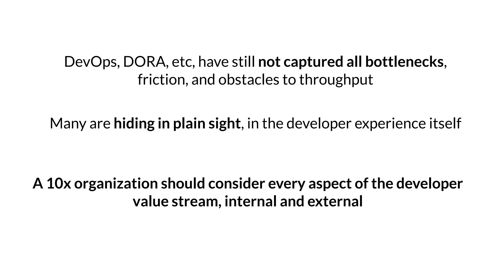 DevOps, DORA, etc, have still not captured all bottlenecks,
friction, and obstacles to throughput
Many are hiding in plain sight, in the developer experience itself
A 10x organization should consider every aspect of the developer
value stream, internal and external
 