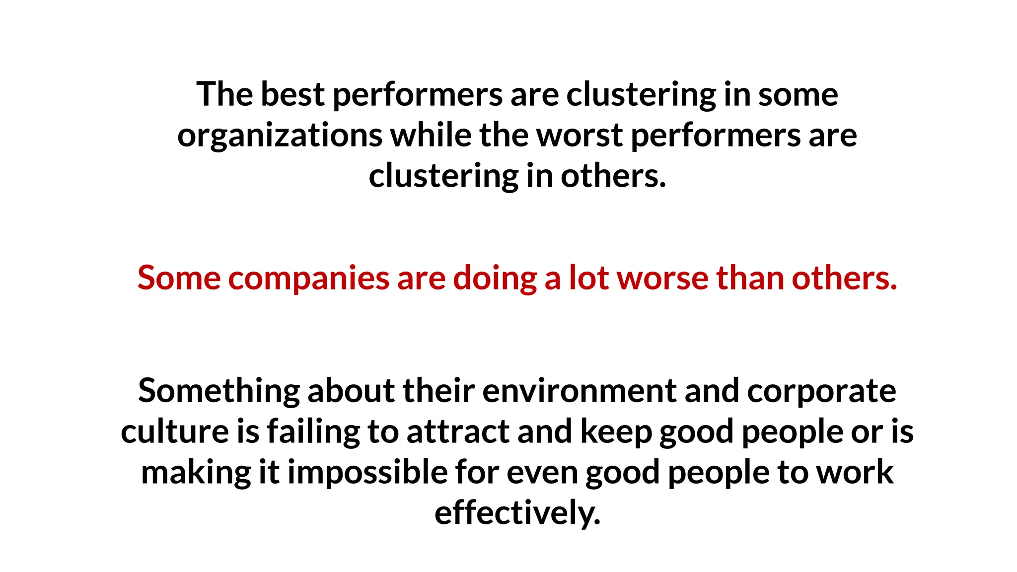 The best performers are clustering in some
organizations while the worst performers are
clustering in others.
Some companies are doing a lot worse than others.
Something about their environment and corporate
culture is failing to attract and keep good people or is
making it impossible for even good people to work
effectively.
 