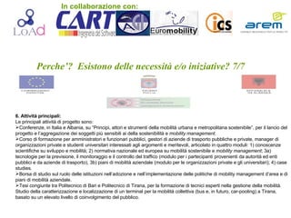 Perche’?  Esistono delle necessità e/o iniziative? 7/7 6. Attività principali: Le principali attività di progetto sono: Conferenze, in Italia e Albania, su “Principi, attori e strumenti della mobilità urbana e metropolitana sostenibile”, per il lancio del progetto e l’aggregazione dei soggetti più sensibili ai della sostenibilità e  mobility management. Corso di formazione per amministratori e funzionari pubblici, gestori di aziende di trasporto pubbliche e private, manager di organizzazioni private e studenti universitari interessati agli argomenti e meritevoli, articolato in quattro moduli: 1) conoscenze scientifiche su sviluppo e mobilità; 2) normativa nazionale ed europea su mobilità sostenibile e  mobility management ; 3a) tecnologie per la previsione, il monitoraggio e il controllo del traffico (modulo per i partecipanti provenienti da autorità ed enti pubblici e da aziende di trasporto), 3b) piani di mobilità aziendale (modulo per le organizzazioni private e gli universitari); 4) case studies.  Borsa di studio sul ruolo delle istituzioni nell’adozione e nell’implementazione delle politiche di mobility management d’area e di piani di mobilità aziendale.  Tesi congiunte tra Politecnico di Bari e Politecnico di Tirana, per la formazione di tecnici esperti nella gestione della mobilità. Studio della caratterizzazione e localizzazione di un terminal per la mobilità collettiva (bus e, in futuro, car-pooling) a Tirana, basato su un elevato livello di coinvolgimento del pubblico. In collaborazione con: 