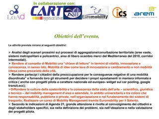 Obiettivi dell’evento. Le attività previste mirano ai seguenti obiettivi:  Analisi degli scenari prossimi sui processi di aggregazione/conurbazione territoriale (aree vaste, sistemi metropolitani e policentrici, area di libero scambio merci del Mediterraneo del 2010, corridoi intermodali). Rendere al concetto di Mobilità una “chiave di lettura” in termini di vitalità, innovazione e conoscenza, in senso lato, Mobilità di idee come leva di innovazione e cambiamento e non mobilità intesa come precarietà della vità . Rendere partecipi i cittadini della preoccupazione per le conseguenze negative di una mobilità disordinata” e fornendo loro gli strumenti per decidere i propri spostamenti in maniera informata e critica ( anche con progetti pilota a carattare nazionale ed europeo- widget sul car pooling, google transit,ecc); Diffondere la cultura della sostenibilità e la conoscenza dello stato dell’arte – scientifico, giuridico e tecnico – del mobility management d’area e aziendale, in ambito universitario e tra coloro che hanno responsabilità, pubbliche o private, nell’organizzazione e nel funzionamento dei sistemi di trasporto; Realizzare un corso di Mobility Management tramite Euromobility per il Salento. Secondo le indicazioni di Agenda 21, grande attenzione è rivolta al coinvolgimento dei cittadini e degli stakeholders specifici, sia nella definizione dei problemi, sia nell’ideazione e nella valutazione dei progetti pilota. In collaborazione con: 