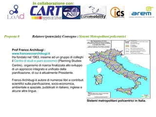 Proposta 0   Relatore (potenziale) Convegno :   Sistemi Metropolitani policentrici Prof Franco Archibugi :  www.francescoarchibugi.it Ha fondato nel 1963, insieme ad un gruppo di colleghi il  Centro di studi e piani economici  (Planning Studies Centre) .  organismo di ricerca finalizzata allo sviluppo di un approccio integrato e unificato della pianificazione, di cui è attualmente Presidente.  Franco Archibugi è autore di numerosi libri e contributi scientifici sulla pianificazione, socio-economica, ambientale e spaziale, pubblicati in italiano, inglese e alcune altre lingue. Sistemi metropolitani policentrici in Italia. In collaborazione con: 