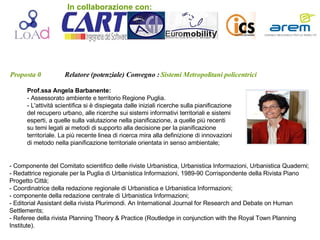 Proposta 0   Relatore (potenziale) Convegno :   Sistemi Metropolitani policentrici Prof.ssa Angela Barbanente:   - Assessorato ambiente e territorio Regione Puglia. - L'attività scientifica si è dispiegata dalle iniziali ricerche sulla pianificazione del recupero urbano, alle ricerche sui sistemi informativi territoriali e sistemi esperti, a quelle sulla valutazione nella pianificazione, a quelle più recenti su temi legati ai metodi di supporto alla decisione per la pianificazione territoriale. La più recente linea di ricerca mira alla definizione di innovazioni di metodo nella pianificazione territoriale orientata in senso ambientale;  - Componente del Comitato scientifico delle riviste Urbanistica, Urbanistica Informazioni, Urbanistica Quaderni; - Redattrice regionale per la Puglia di Urbanistica Informazioni, 1989-90 Corrispondente della Rivista Piano Progetto Città; - Coordinatrice della redazione regionale di Urbanistica e Urbanistica Informazioni; - componente della redazione centrale di Urbanistica Informazioni; - Editorial Assistant della rivista Plurimondi. An International Journal for Research and Debate on Human Settlements; - Referee della rivista Planning Theory & Practice (Routledge in conjunction with the Royal Town Planning Institute).  In collaborazione con: 