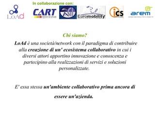 Chi siamo? LoAd  è una società/network con il paradigma di contribuire alla  creazione di un' ecosistema collaborativo  in cui i diversi attori apportino innovazione e conoscenza e partecipino alla realizzazioni di servizi e soluzioni personalizzate.  E' essa stessa  un'ambiente collaborativo prima ancora di essere un'azienda.   In collaborazione con: 