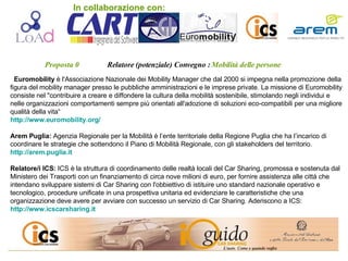 Proposta 0   Relatore (potenziale) Convegno :   Mobilità delle persone   Euromobility  è l'Associazione Nazionale dei Mobility Manager che dal 2000 si impegna nella promozione della figura del mobility manager presso le pubbliche amministrazioni e le imprese private. La missione di Euromobility consiste nel &quot;contribuire a creare e diffondere la cultura della mobilità sostenibile, stimolando negli individui e nelle organizzazioni comportamenti sempre più orientati all'adozione di soluzioni eco-compatibili per una migliore qualità della vita“ http://www.euromobility.org / Arem Puglia:  Agenzia Regionale per la Mobilità è l’ente territoriale della Regione Puglia che ha l’incarico di coordinare le strategie che sottendono il Piano di Mobilità Regionale, con gli stakeholders del territorio. http://arem.puglia.it Relatore/i ICS:  ICS è la struttura di coordinamento delle realtà locali del Car Sharing, promossa e sostenuta dal Ministero dei Trasporti con un finanziamento di circa nove milioni di euro, per fornire assistenza alle città che intendano sviluppare sistemi di Car Sharing con l'obbiettivo di istituire uno standard nazionale operativo e tecnologico, procedure unificate in una prospettiva unitaria ed evidenziare le caratteristiche che una organizzazione deve avere per avviare con successo un servizio di Car Sharing. Aderiscono a ICS:  http://www.icscarsharing.it In collaborazione con: 