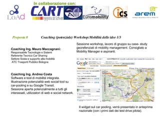 Proposta 0   Coaching (potenziale) Workshop:Mobilità delle idee 1/3 Coaching Ing. Mauro Maccagnani:  Responsabile Tecnologie e Sistemi Referente Tecnico Car Sharing Settore Sosta e supporto alla mobilità ATC Trasporti Pubblici Bologna Sessione workshop, lavoro di gruppo su case- study georefenziati di mobility management. Consigliato a Mobility Manager e aspiranti. Coaching Ing. Andrea Costa Software e tool di mobilità integrata. Illustrazione potenzialità web social tool su car-pooling e su Google Transit. Sessione aperta potenzialmente a tutti gli interassati, utilizzatori di web e social network. Sessioni dimostrative web social tool sul  car pooling e di google transit. Il widget sul car pooling, verrà presentato in anteprima nazionale (con i primi dati dei test drive pilota). In collaborazione con: 
