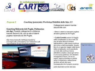Proposta 0   Coaching (potenziale) Workshop: Mobilità   delle Idee  2/3 Coaching Referente Arti Puglia, Politecnico e/o Agi.  Possibili collegamenti a distanza tramite Second Life, con la rete di talenti pugliesi recensita da Arti Puglia. http://www.bookcafe.net/blog/unacademy Convegno alla unAccademy con Tedeschini Lalli caporedattore Gruppo Espresso-Kataweb. Collegamenti esterni tramite second life con: Rete di .talenti e ricercatori pugliesi all’estero gestita da Arti Puglia. - Luca  Comello :autore di Viaggio nella complessità.La vita e tutto ciò che da   essa deriva è lontana dall’equilibrio, è alla ricerca continua del nuovo e dell’improbabile. Questo libro è un agevole viaggio nella teoria della complessità, ma è soprattutto un invito alla continua ricerca dell’attimo creativo, dove ogni arrivo è una nuova partenza. Chi desidera immaginare il futuro, chi ha un sogno, saprà accendersi e partirà verso il misterioso e affascinante territorio all’orlo del caos. Consapevole che il proprio avvenire potrà dipendere anche dal caso.   . In collaborazione con: 