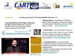 Proposta 0   Coaching (potenziale) Workshop: Mobilità   delle Idee  3/3 Coaching Referente Arti Puglia, Politecnico e/o Agi.  Possibili collegamenti a distanza tramite Second Life, con la rete di talenti pugliesi recensita da Arti Puglia. . Alberto Cottica :  consulente per il Ministero dello sviluppo di progetti ci innovazione creativa, coordina progetti in Basilicata, Abruzzo, Emilia, Milano e Roma.  www.cottica.net -  David Orban :  Uno   dei   principali   divulgatori di percorsi innovativi su web in Italia e in Europa ,  invitato da diversi media e convegni a divulgare con acume e semplicità le novità che ci riserva il futuro prossimo.  www.davidorban.com -  Giuseppe Granieri:   Uno   dei   principali divulgatori di   percorsi innovativi su web in Italia, consulente di progetti di innovazione e creatività della Basilicata. Scrittore e fondatore della unAccademy Vitual Workshop su Second Life. www.bookcafe.net . In collaborazione con: 