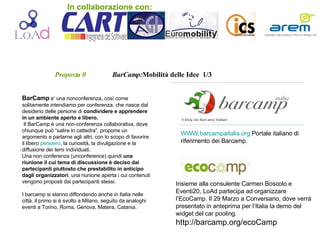 Proposta 0   BarCamp: Mobilità   delle Idee  1/3 BarCamp  e’ una nonconferenza, così come solitamente intendiamo per conferenza, che nasce dal desiderio delle persone di  condividere e apprendere in un ambiente aperto e libero. Il BarCamp è una non-conferenza collaborativa, dove chiunque può “salire in cattedra”, proporre un argomento e parlarne agli altri, con lo scopo di favorire il libero  pensiero , la curiosità, la divulgazione e la diffusione dei temi individuati.  Una non conferenza (unconference) quindi  una riunione il cui tema di discussione è deciso dai partecipanti piuttosto che prestabilito in anticipo dagli organizzatori , una riunione aperta i cui contenuti vengono proposti dai partecipanti stessi. I barcamp si stanno diffondendo anche in Italia nelle città, il primo si è svolto a Milano, seguito da analoghi eventi a Torino, Roma, Genova, Matera, Catania. WWW.barcampaitalia.org  Portale italiano di riferimento dei Barcamp. . Insieme alla consulente Carmen Boscolo e Eventi20, LoAd partecipa ad organizzare l’EcoCamp. Il 29 Marzo a Conversano, dove verrà presentato in anteprima per l’Italia la demo del widget del car pooling. http://barcamp.org/ecoCamp In collaborazione con: 