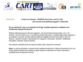 Proposta 0   Conferenza Stampa :  Mobilità   di   persone, merci e idee (nei sistemi metropolitani pugliesi e limitrofi). .  . Da un minimo di 7 gg. a un massimo di 30 gg. sarebbe opportuno realizzare una conferenza stampa conclusiva. Relatori dell’Associazione Giovani Ingegneri, che davanti alla stampa locale e non, (Tv, Stampa, internet media, ecc), in maniera puntuale espongono i risultati degli eventi realizzati e le proposte “concrete” arrivate dalla pluralità dei soggetti coinvolti (Università e Centri di Ricerca , Esperti di settore, Associazione di Ingegneri, Ricercatori, Studenti, Intellettuali, Divulgatori, Aziende, Istanze Sociali). Da sottoporre all’attenzione dei decisori politici locali, regionali e nazionali. Nota:  un evento articolato in questo modo sarebbe pioneristico in Italia (sicuramente unico nel campo della mobilità) e per questo avrebbe clamore e attenzione di rilievo nazionale e probabilmente emulazione virtuosa. In collaborazione con: 