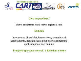 Cosa proponiamo? Evento di richiamo locale e sovra-regionale sulla   Mobilità Intesa come dinamicità, innovazione, attenzione al cambiamento, nel significato più positivo del termine applicata poi ai vari dominii Trasporti (persone e merci ) e Relazioni umane In collaborazione con: 