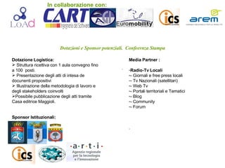 Dotazioni e Sponsor potenziali.  Confeernza Stampa .  . Dotazione Logistica: Struttura ricettiva con 1 aula convegno fino a 100  posti. Presentazione degli atti di intesa de docunenti propositivi Illustrazione della metodologia di lavoro e degli stakeholders coinvolti Possibile pubblicazione degli atti tramite Casa editrice Maggioli. Sponsor Istituzionali: Media Partner : Radio-Tv Locali - Giornali e free press locali - Tv Nazionali (satellitari) - Web Tv - Portali territoriali e Tematici - Blog - Community - Forum  . In collaborazione con: 