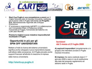 Start Cup Puglia è una competizione a premi  per il miglior business plan di impresa innovativa, realizzata per la prima volta in Puglia nell’ambito del  Progetto ILO , dell’Assessorato regionale allo Sviluppo Economico.  E' promossa e organizzata dall’ARTI, in collaborazione con l’Università di Bari, il Politecnico di Bari, l’Università di Foggia, l’Università del Salento e la LUM Jean Monnet.  Premia le migliori nuove iniziative imprenditoriali localizzate in Puglia. Opportunità in più per gli SPIN OFF UNIVERSITARI   Mettere a frutto la ricerca del sistema universitario significa anche sviluppare nuova imprenditoria basata sull’utilizzo della conoscenza. ILO Puglia prevede anche supporti finanziari all’attività di creazione di impresa dalla ricerca universitaria.   http://startcup.puglia.it A) aspiranti imprenditori  (singolarmente o in gruppo) che intendano avviare in Puglia imprese innovative; B) imprese  che siano costituite dopo il 1° gennaio 2008 o siano in via di costituzione alla data del presente regolamento ed abbiano sede in Puglia. Iscrizioni dal 3 marzo al 21 luglio 2008   In collaborazione con: 