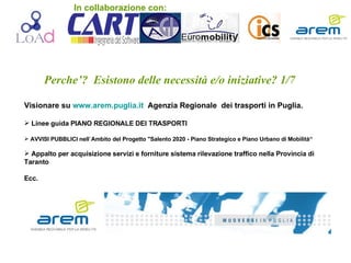 Perche’?  Esistono delle necessità e/o iniziative? 1/7 Visionare su  www.arem.puglia.it   Agenzia Regionale  dei trasporti in Puglia. Linee guida PIANO REGIONALE DEI TRASPORTI AVVISI PUBBLICI nell`Ambito del Progetto &quot;Salento 2020 - Piano Strategico e Piano Urbano di Mobilità“ Appalto per acquisizione servizi e forniture sistema rilevazione traffico nella Provincia di Taranto  Ecc. In collaborazione con: 
