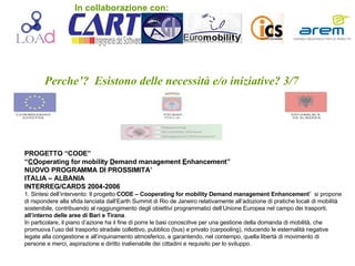 Perche’?  Esistono delle necessità e/o iniziative? 3/7 PROGETTO “CODE” “ CO operating for mobility  D emand management  E nhancement” NUOVO PROGRAMMA DI PROSSIMITA’ ITALIA – ALBANIA  INTERREG/CARDS 2004-2006 1. Sintesi dell’intervento: Il progetto  CODE – Cooperating for mobility Demand management Enhancement ”  si propone di rispondere alla sfida lanciata dall’Earth Summit di Rio de Janeiro relativamente all’adozione di pratiche locali di mobilità sostenibile, contribuendo al raggiungimento degli obiettivi programmatici dell’Unione Europea nel campo dei trasporti,  all’interno delle aree di Bari e Tirana . In particolare, il piano d’azione ha il fine di porre le basi conoscitive per una gestione della domanda di mobilità, che promuova l’uso del trasporto stradale collettivo, pubblico (bus) e privato (carpooling), riducendo le esternalità negative legate alla congestione e all’inquinamento atmosferico, e garantendo, nel contempo, quella libertà di movimento di persone e merci, aspirazione e diritto inalienabile dei cittadini e requisito per lo sviluppo. In collaborazione con: 