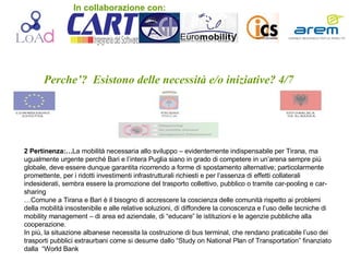 Perche’?  Esistono delle necessità e/o iniziative? 4/7 2 Pertinenza:… La mobilità necessaria allo sviluppo – evidentemente indispensabile per Tirana, ma ugualmente urgente perché Bari e l’intera Puglia siano in grado di competere in un’arena sempre più globale, deve essere dunque garantita ricorrendo a forme di spostamento alternative; particolarmente promettente, per i ridotti investimenti infrastrutturali richiesti e per l’assenza di effetti collaterali indesiderati, sembra essere la promozione del trasporto collettivo, pubblico o tramite car-pooling e car-sharing  … Comune a Tirana e Bari è il bisogno di accrescere la coscienza delle comunità rispetto ai problemi della mobilità insostenibile e alle relative soluzioni, di diffondere la conoscenza e l’uso delle tecniche di mobility management – di area ed aziendale, di “educare” le istituzioni e le agenzie pubbliche alla cooperazione. In più, la situazione albanese necessita la costruzione di bus terminal, che rendano praticabile l’uso dei trasporti pubblici extraurbani come si desume dallo “Study on National Plan of Transportation” finanziato dalla  “World Bank  In collaborazione con: 