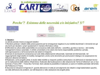 Perche’?  Esistono delle necessità e/o iniziative? 5/7 3. Obiettivi: Le attività previste mirano ai seguenti obiettivi:  1  Rendere partecipi i cittadini della preoccupazione per le conseguenze negative di una mobilità disordinata” e fornendo loro gli strumenti per decidere i propri spostamenti in maniera informata e critica; 2  Diffondere la cultura della sostenibilità e la conoscenza dello stato dell’arte – scientifico, giuridico e tecnico – del mobility management d’area e aziendale, in ambito universitario e tra coloro che hanno responsabilità, pubbliche o private, nell’organizzazione e nel funzionamento dei sistemi di trasporto; 3  Cercare di accrescere la conoscenza sul ruolo della collaborazione istituzionale, nazionale ed internazionale, nel raggiungimento degli obiettivi di mobility management, anche come strumento per promuovere il dialogo e la cooperazione tra istituzioni albanesi ed italiane; 4  Realizzare, come progetto pilota, lo studio della mobilità su trasporto pubblico extraurbano e la definizione di standard tecnici per la realizzazione delle relative infrastrutture, finalizzate alla localizzazione e alla redazione dei “terms of reference” per un bus terminal a Tirana (TBT – Tirana Bus Terminal). Sarà valutata la possibilità di realizzare un piano di mobilità aziendale nell’ambito del Politecnico di Tirana. 5  Secondo le indicazioni di Agenda 21, grande attenzione è rivolta al coinvolgimento dei cittadini e degli stakeholders specifici, sia nella definizione dei problemi, sia nell’ideazione e nella valutazione dei progetti pilota. In collaborazione con: 