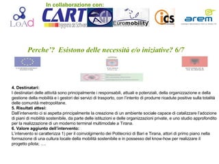 Perche’?  Esistono delle necessità e/o iniziative? 6/7 4. Destinatari: I destinatari delle attività sono principalmente i responsabili, attuali e potenziali, della organizzazione e della gestione della mobilità e i gestori dei servizi di trasporto, con l’intento di produrre ricadute positive sulla totalità delle comunità metropolitane. 5. Risultati attesi:   Dall’intervento ci si aspetta principalmente la creazione di un ambiente sociale capace di catalizzare l’adozione di piani di mobilità sostenibile, da parte delle istituzioni e delle organizzazioni private, e uno studio approfondito per la realizzazione di un moderno terminal multimodale a Tirana. 6. Valore aggiunto dell’intervento: L’intervento si caratterizza 1) per il coinvolgimento dei Politecnici di Bari e Tirana, attori di primo piano nella formazione di una cultura locale della mobilità sostenibile e in possesso del know-how per realizzare il progetto pilota; …. In collaborazione con: 