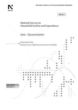 DRAFT




                 National Survey on
                 Household Income and Expenditure


                 Data – Documentation


                 Study sponsored by:
                 National Council of Applied Economic Research (NCAER)




Reference Year
2004-2005
 