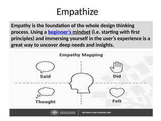 Design Thinking by Ramesh Adavi 10
Empathize
Empathy is the foundation of the whole design thinking
process. Using a beginner’s mindset (i.e. starting with first
principles) and immersing yourself in the user’s experience is a
great way to uncover deep needs and insights.
 