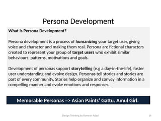 Design Thinking by Ramesh Adavi 14
Persona Development
What is Persona Development?
Persona development is a process of humanizing your target user, giving
voice and character and making them real. Persona are fictional characters
created to represent your group of target users who exhibit similar
behaviours, patterns, motivations and goals.
Development of personas support storytelling (e.g a day-in-the-life), foster
user understanding and evolve design. Personas tell stories and stories are
part of every community. Stories help organize and convey information in a
compelling manner and evoke emotions and responses.
Memorable Personas => Asian Paints’ Gattu. Amul Girl.
 