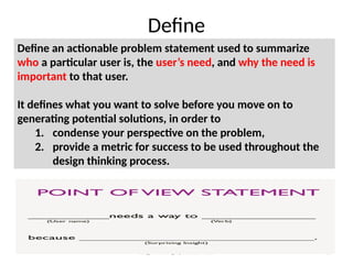 Design Thinking by Ramesh Adavi 18
Define
Define an actionable problem statement used to summarize
who a particular user is, the user’s need, and why the need is
important to that user.
It defines what you want to solve before you move on to
generating potential solutions, in order to
1. condense your perspective on the problem,
2. provide a metric for success to be used throughout the
design thinking process.
 