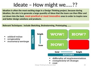 Design Thinking by Ramesh Adavi 20
Ideate – How might we…..??
Ideation is often the most exciting stage in a Design Thinking project, because during
Ideation, the aim is to generate a large quantity of ideas that the team can then filter and
cut down into the best, most practical or most innovative ones in order to inspire new
and better design solutions and products.
Relevant Techniques: include Sketching, Brainstorming, Prototyping, ……
 
