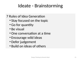 Design Thinking by Ramesh Adavi 21
Ideate - Brainstorming
7 Rules of Idea Generation
• Stay focused on the topic
• Go for quantity
• Be visual
• One conversation at a time
• Encourage wild ideas
• Defer judgement
• Build on ideas of others
 