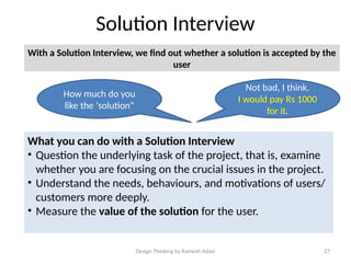 Design Thinking by Ramesh Adavi 27
Solution Interview
With a Solution Interview, we find out whether a solution is accepted by the
user
How much do you
like the ‘solution”
Not bad, I think.
I would pay Rs 1000
for it.
What you can do with a Solution Interview
• Question the underlying task of the project, that is, examine
whether you are focusing on the crucial issues in the project.
• Understand the needs, behaviours, and motivations of users/
customers more deeply.
• Measure the value of the solution for the user.
 