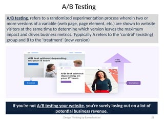 Design Thinking by Ramesh Adavi 28
A/B Testing
A/B testing, refers to a randomized experimentation process wherein two or
more versions of a variable (web page, page element, etc.) are shown to website
visitors at the same time to determine which version leaves the maximum
impact and drives business metrics. Typpically A refers to the ‘control’ (existing)
group and B to the ‘treatment’ (new version)
If you’re not A/B testing your website, you’re surely losing out on a lot of
potential business revenue.
 