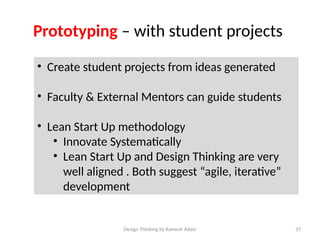 Design Thinking by Ramesh Adavi 37
Prototyping – with student projects
• Create student projects from ideas generated
• Faculty & External Mentors can guide students
• Lean Start Up methodology
• Innovate Systematically
• Lean Start Up and Design Thinking are very
well aligned . Both suggest “agile, iterative”
development
 