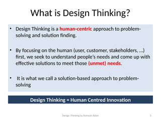 Design Thinking by Ramesh Adavi 5
What is Design Thinking?
• Design Thinking is a human-centric approach to problem-
solving and solution finding.
• By focusing on the human (user, customer, stakeholders, …)
first, we seek to understand people’s needs and come up with
effective solutions to meet those (unmet) needs.
• It is what we call a solution-based approach to problem-
solving
Design Thinking = Human Centred Innovation
 