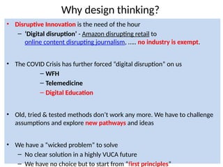 8
Why design thinking?
• Disruptive Innovation is the need of the hour
– ‘Digital disruption’ - Amazon disrupting retail to
online content disrupting journalism, ….. no industry is exempt.
• The COVID Crisis has further forced “digital disruption” on us
– WFH
– Telemedicine
– Digital Education
• Old, tried & tested methods don’t work any more. We have to challenge
assumptions and explore new pathways and ideas
• We have a “wicked problem” to solve
– No clear solution in a highly VUCA future
– We have no choice but to start from “first principles”
 