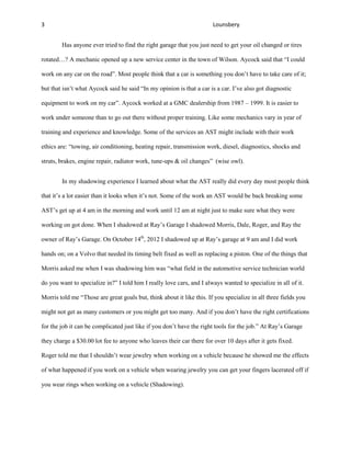 3                                                                      Lounsbery


        Has anyone ever tried to find the right garage that you just need to get your oil changed or tires

rotated…? A mechanic opened up a new service center in the town of Wilson. Aycock said that “I could

work on any car on the road”. Most people think that a car is something you don’t have to take care of it;

but that isn’t what Aycock said he said “In my opinion is that a car is a car. I’ve also got diagnostic

equipment to work on my car”. Aycock worked at a GMC dealership from 1987 – 1999. It is easier to

work under someone than to go out there without proper training. Like some mechanics vary in year of

training and experience and knowledge. Some of the services an AST might include with their work

ethics are: “towing, air conditioning, heating repair, transmission work, diesel, diagnostics, shocks and

struts, brakes, engine repair, radiator work, tune-ups & oil changes” (wise owl).


        In my shadowing experience I learned about what the AST really did every day most people think

that it’s a lot easier than it looks when it’s not. Some of the work an AST would be back breaking some

AST’s get up at 4 am in the morning and work until 12 am at night just to make sure what they were

working on got done. When I shadowed at Ray’s Garage I shadowed Morris, Dale, Roger, and Ray the

owner of Ray’s Garage. On October 14th, 2012 I shadowed up at Ray’s garage at 9 am and I did work

hands on; on a Volvo that needed its timing belt fixed as well as replacing a piston. One of the things that

Morris asked me when I was shadowing him was “what field in the automotive service technician world

do you want to specialize in?” I told him I really love cars, and I always wanted to specialize in all of it.

Morris told me “Those are great goals but, think about it like this. If you specialize in all three fields you

might not get as many customers or you might get too many. And if you don’t have the right certifications

for the job it can be complicated just like if you don’t have the right tools for the job.” At Ray’s Garage

they charge a $30.00 lot fee to anyone who leaves their car there for over 10 days after it gets fixed.

Roger told me that I shouldn’t wear jewelry when working on a vehicle because he showed me the effects

of what happened if you work on a vehicle when wearing jewelry you can get your fingers lacerated off if

you wear rings when working on a vehicle (Shadowing).
 