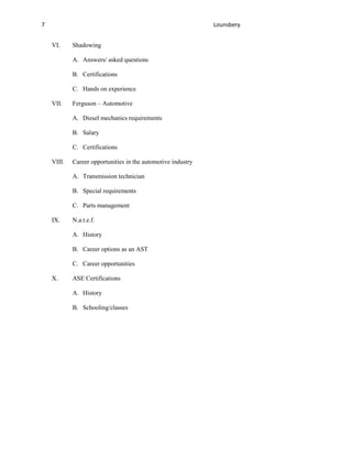 7                                                             Lounsbery


    VI.     Shadowing

            A. Answers/ asked questions

            B. Certifications

            C. Hands on experience

    VII.    Ferguson – Automotive

            A. Diesel mechanics requirements

            B. Salary

            C. Certifications

    VIII.   Career opportunities in the automotive industry

            A. Transmission technician

            B. Special requirements

            C. Parts management

    IX.     N.a.t.e.f.

            A. History

            B. Career options as an AST

            C. Career opportunities

    X.      ASE Certifications

            A. History

            B. Schooling/classes
 