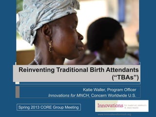 www.innovationsformnch.org
Reinventing Traditional Birth Attendants
(“TBAs”)
Katie Waller, Program Officer
Innovations for MNCH, Concern Worldwide U.S.
Spring 2013 CORE Group Meeting
 