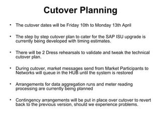 Cutover Planning
• The cutover dates will be Friday 10th to Monday 13th April
• The step by step cutover plan to cater for the SAP ISU upgrade is
currently being developed with timing estimates.
• There will be 2 Dress rehearsals to validate and tweak the technical
cutover plan.
• During cutover, market messages send from Market Participants to
Networks will queue in the HUB until the system is restored
• Arrangements for data aggregation runs and meter reading
processing are currently being planned
• Contingency arrangements will be put in place over cutover to revert
back to the previous version, should we experience problems.
 