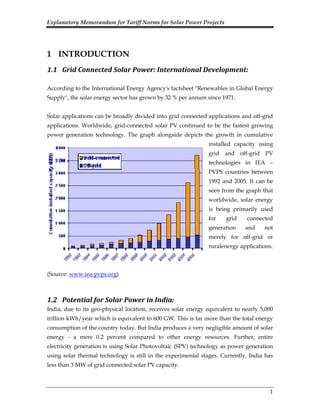 Explanatory Memorandum for Tariff Norms for Solar Power Projects
1
1 INTRODUCTION
1.1 Grid Connected Solar Power: International Development: 
According to the International Energy Agency's factsheet "Renewables in Global Energy
Supply", the solar energy sector has grown by 32 % per annum since 1971.
Solar applications can be broadly divided into grid connected applications and off-grid
applications. Worldwide, grid-connected solar PV continued to be the fastest growing
power generation technology. The graph alongside depicts the growth in cumulative
installed capacity using
grid and off-grid PV
technologies in IEA –
PVPS countries between
1992 and 2005. It can be
seen from the graph that
worldwide, solar energy
is being primarily used
for grid connected
generation and not
merely for off-grid or
ruralenergy applications.
(Source: www.iea-pvps.org)
1.2 Potential for Solar Power in India:  
India, due to its geo-physical location, receives solar energy equivalent to nearly 5,000
trillion kWh/year which is equivalent to 600 GW. This is far more than the total energy
consumption of the country today. But India produces a very negligible amount of solar
energy - a mere 0.2 percent compared to other energy resources. Further, entire
electricity generation is using Solar Photovoltaic (SPV) technology as power generation
using solar thermal technology is still in the experimental stages. Currently, India has
less than 3 MW of grid connected solar PV capacity.
 